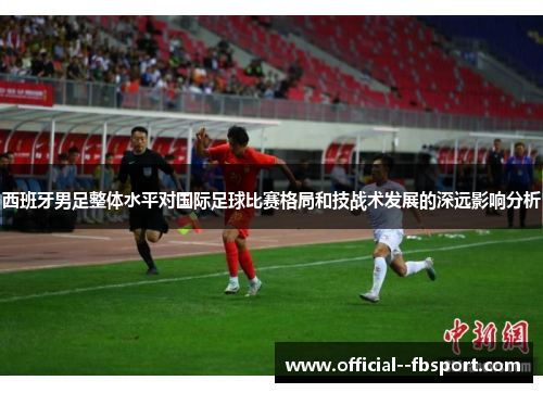 西班牙男足整体水平对国际足球比赛格局和技战术发展的深远影响分析 西班牙男足整体水平对国际足球比赛格局和技战术发展的深远影响分析