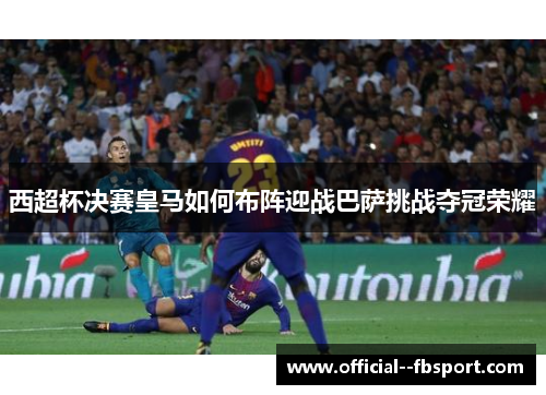 西超杯决赛皇马如何布阵迎战巴萨挑战夺冠荣耀 西超杯决赛皇马如何布阵迎战巴萨挑战夺冠荣耀