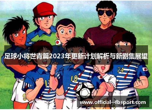 足球小将世青篇2023年更新计划解析与新剧集展望 足球小将世青篇2023年更新计划解析与新剧集展望