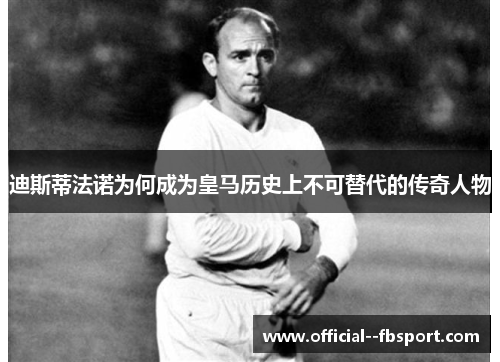 迪斯蒂法诺为何成为皇马历史上不可替代的传奇人物 迪斯蒂法诺为何成为皇马历史上不可替代的传奇人物