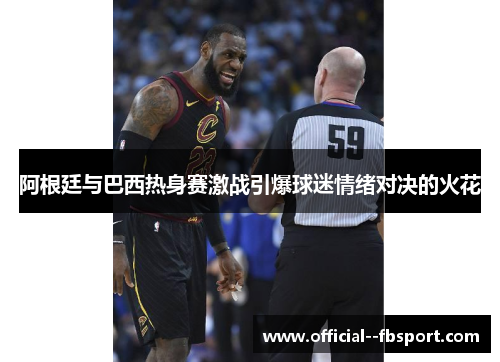 阿根廷与巴西热身赛激战引爆球迷情绪对决的火花 阿根廷与巴西热身赛激战引爆球迷情绪对决的火花