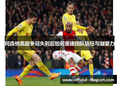 阿森纳英超争冠失利后如何重建团队信任与凝聚力