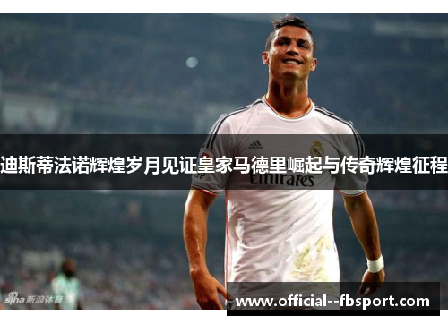 迪斯蒂法诺辉煌岁月见证皇家马德里崛起与传奇辉煌征程