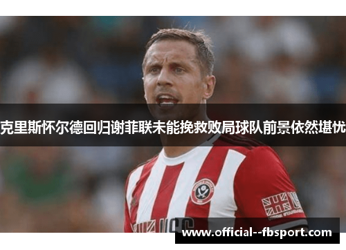 克里斯怀尔德回归谢菲联未能挽救败局球队前景依然堪忧 克里斯怀尔德回归谢菲联未能挽救败局球队前景依然堪忧